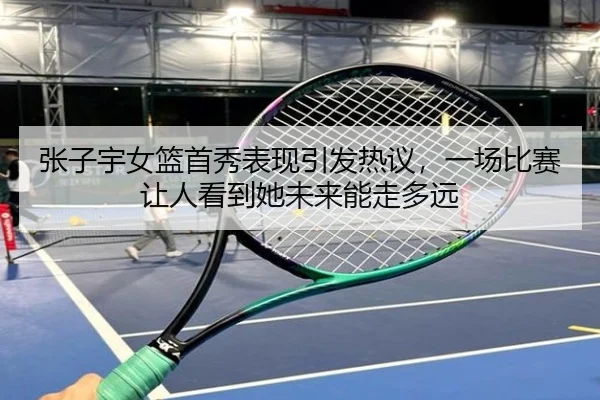 张子宇女篮首秀表现引发热议，一场比赛让人看到她未来能走多远